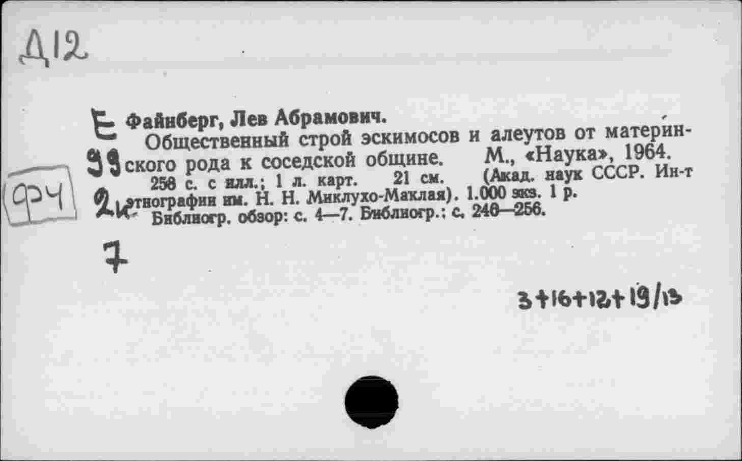 ﻿ДІЛ
t4>aÜH6eor, Лев Абрамович.
Общественный строй эскимосов и алеутов от материн-3Декого рода к соседской общине. М., ссСР^Ин-т (ФН ^.этнофафии ^Н.НЛ лЖ^аклСая). kOOO^ 1 Р-' J	Библиогр. обзор: с. 4-7. Библиогр.: с. 246-256.
ь+іб+»г»+і9/»ь